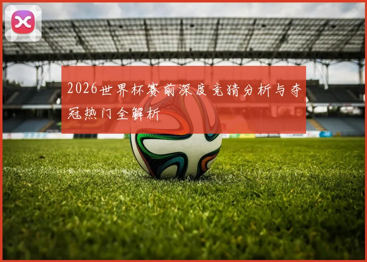 2026世界杯赛前深度竞猜分析与夺冠热门全解析