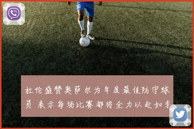 杜伦盛赞奥萨尔为年度最佳防守球员 表示每场比赛都将全力以赴如季后赛