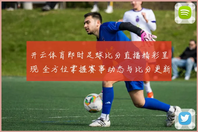 开云体育即时足球比分直播精彩呈现 全方位掌握赛事动态与比分更新
