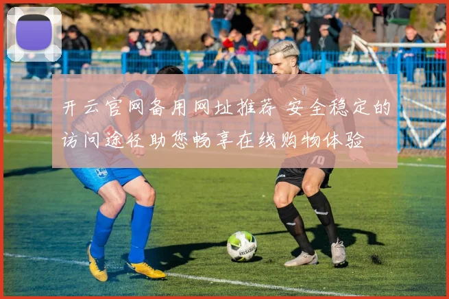 开云官网备用网址推荐 安全稳定的访问途径助您畅享在线购物体验