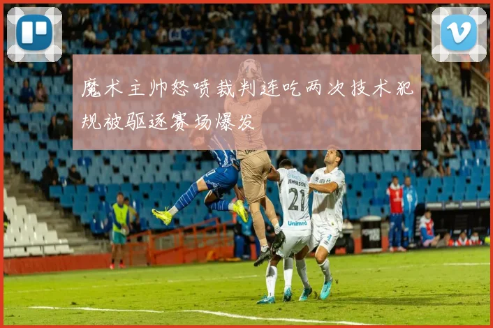 魔术主帅怒喷裁判连吃两次技术犯规被驱逐赛场爆发
