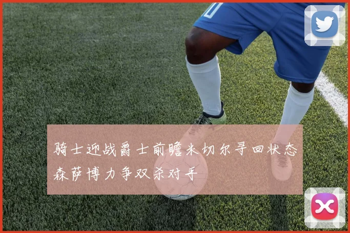骑士迎战爵士前瞻米切尔寻回状态森萨博力争双杀对手