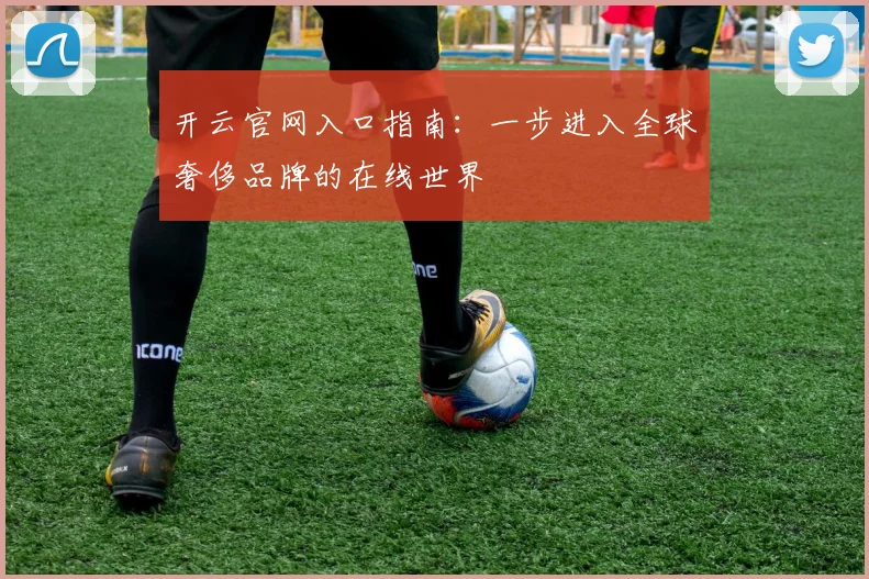 开云官网入口指南：一步进入全球奢侈品牌的在线世界
