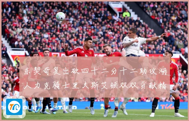 东契奇复出砍四十二分十二助攻湖人力克骑士里夫斯艾顿双双贡献精赛场复盘