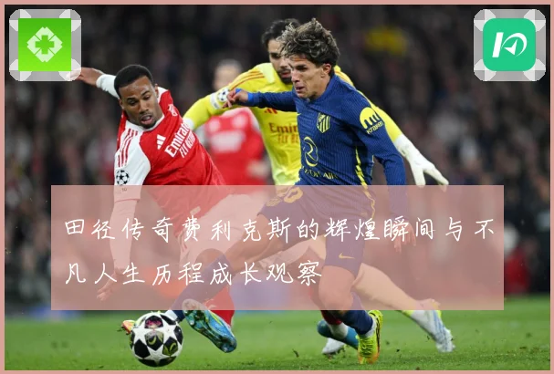 田径传奇费利克斯的辉煌瞬间与不凡人生历程成长观察