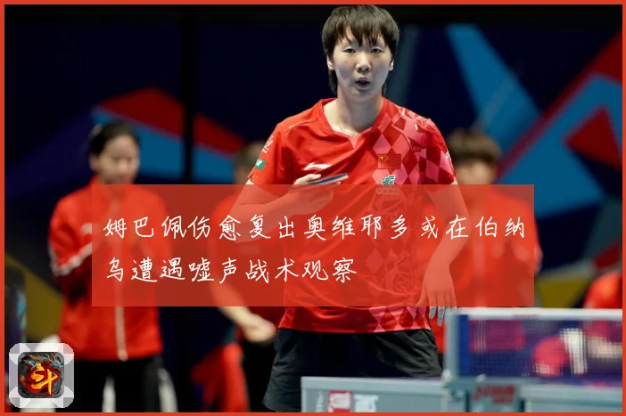 姆巴佩伤愈复出奥维耶多或在伯纳乌遭遇嘘声战术观察