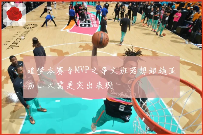 追梦本赛季MVP之争文班若想超越亚历山大需更突出表现