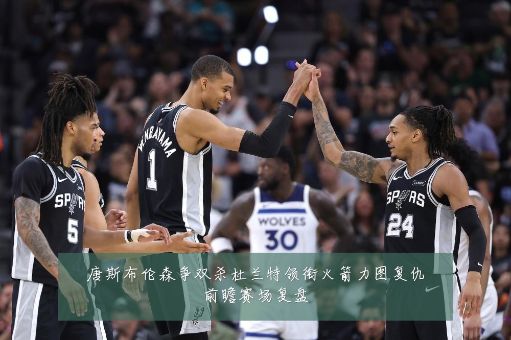 唐斯布伦森争双杀杜兰特领衔火箭力图复仇前瞻赛场复盘